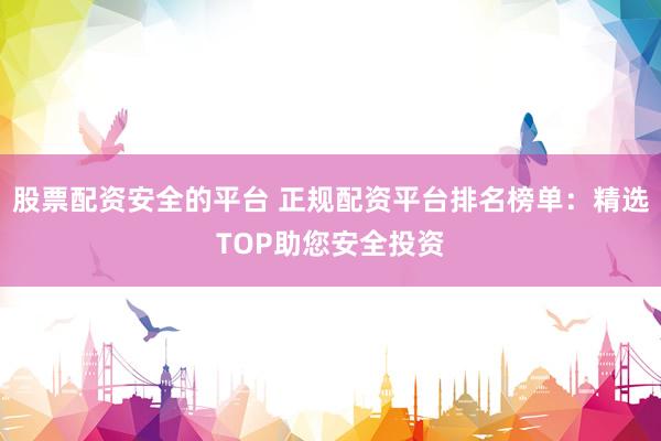 股票配资安全的平台 正规配资平台排名榜单：精选TOP助您安全投资