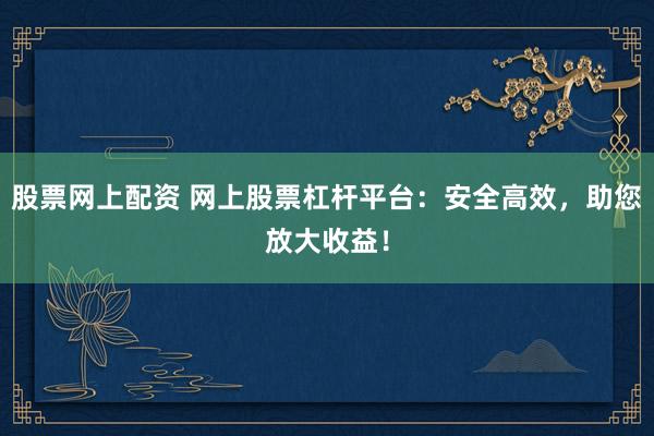 股票网上配资 网上股票杠杆平台：安全高效，助您放大收益！