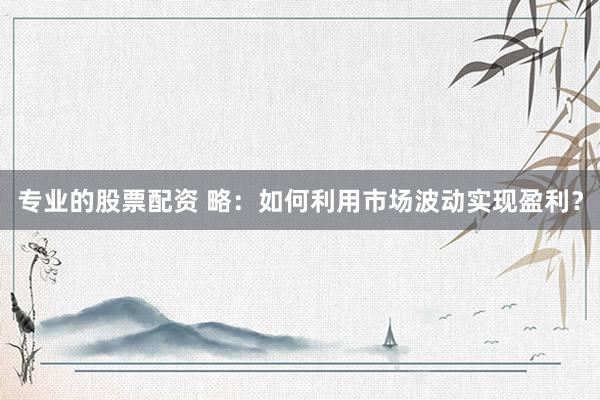 专业的股票配资 略：如何利用市场波动实现盈利？