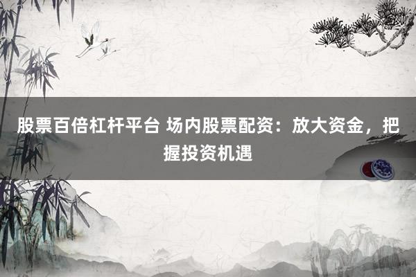 股票百倍杠杆平台 场内股票配资：放大资金，把握投资机遇