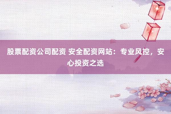 股票配资公司配资 安全配资网站：专业风控，安心投资之选
