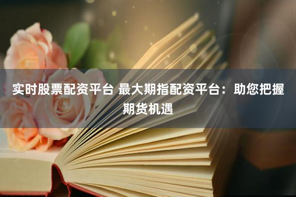 实时股票配资平台 最大期指配资平台：助您把握期货机遇