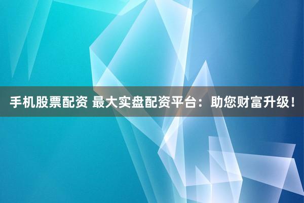 手机股票配资 最大实盘配资平台：助您财富升级！