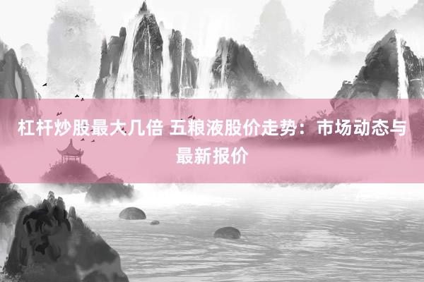 杠杆炒股最大几倍 五粮液股价走势：市场动态与最新报价