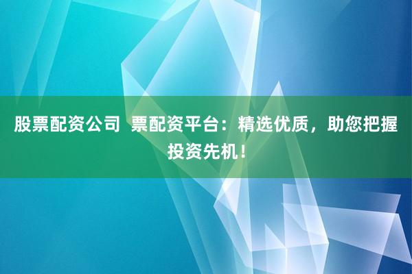 股票配资公司  票配资平台：精选优质，助您把握投资先机！