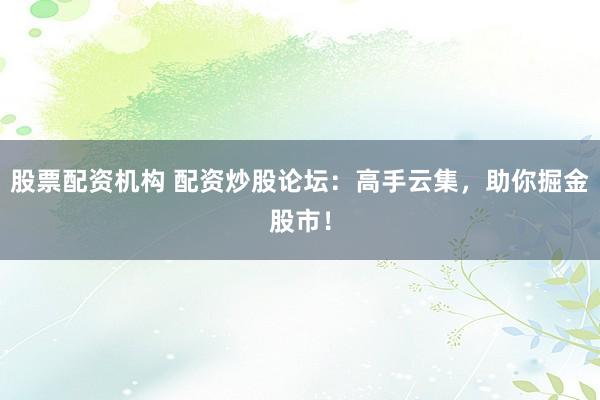 股票配资机构 配资炒股论坛：高手云集，助你掘金股市！