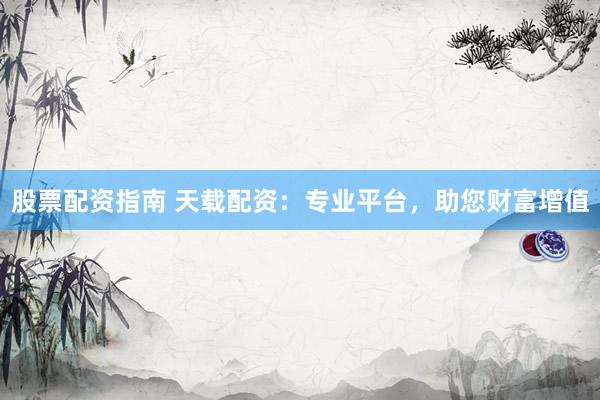 股票配资指南 天载配资：专业平台，助您财富增值