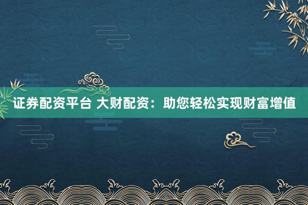 证券配资平台 大财配资：助您轻松实现财富增值