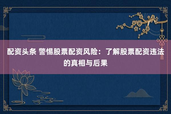 配资头条 警惕股票配资风险：了解股票配资违法的真相与后果