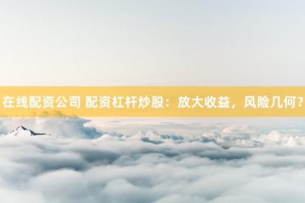 在线配资公司 配资杠杆炒股：放大收益，风险几何？