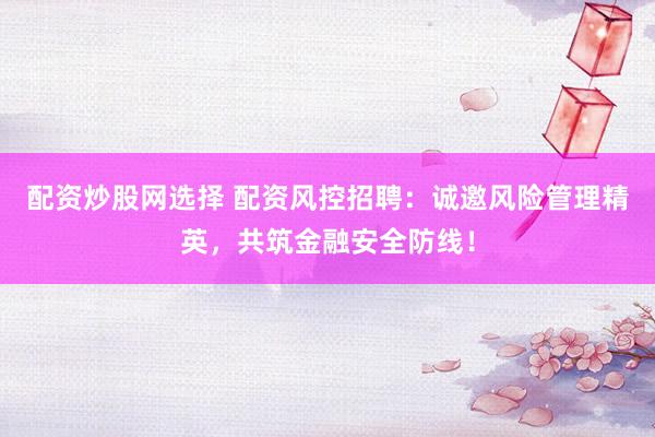 配资炒股网选择 配资风控招聘：诚邀风险管理精英，共筑金融安全防线！