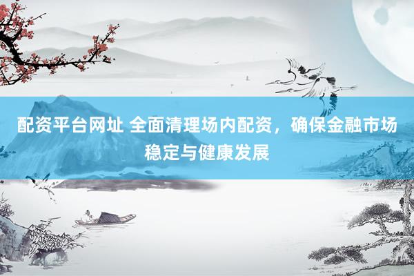 配资平台网址 全面清理场内配资，确保金融市场稳定与健康发展