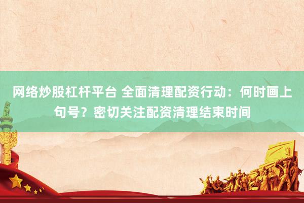 网络炒股杠杆平台 全面清理配资行动：何时画上句号？密切关注配资清理结束时间