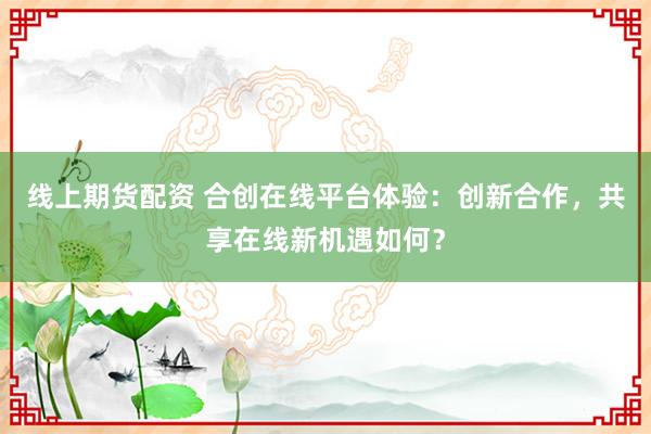 线上期货配资 合创在线平台体验：创新合作，共享在线新机遇如何？
