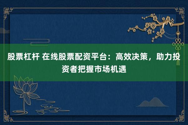 股票杠杆 在线股票配资平台：高效决策，助力投资者把握市场机遇
