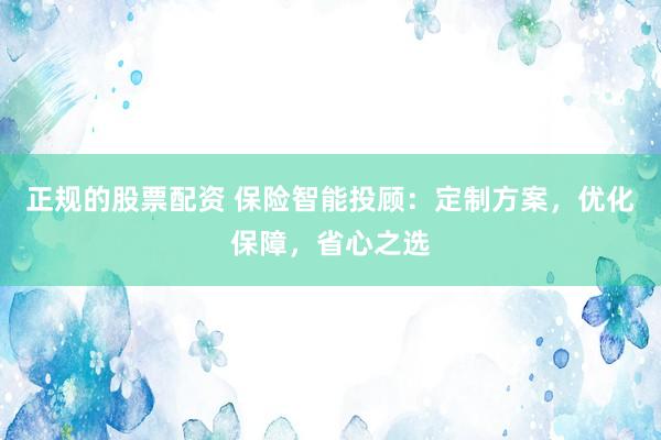 正规的股票配资 保险智能投顾：定制方案，优化保障，省心之选