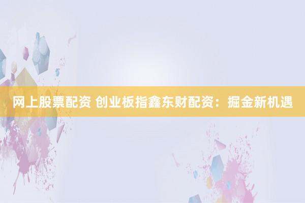 网上股票配资 创业板指鑫东财配资：掘金新机遇