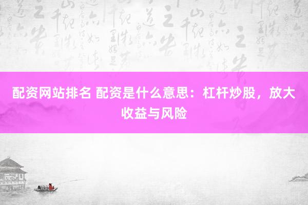 配资网站排名 配资是什么意思：杠杆炒股，放大收益与风险