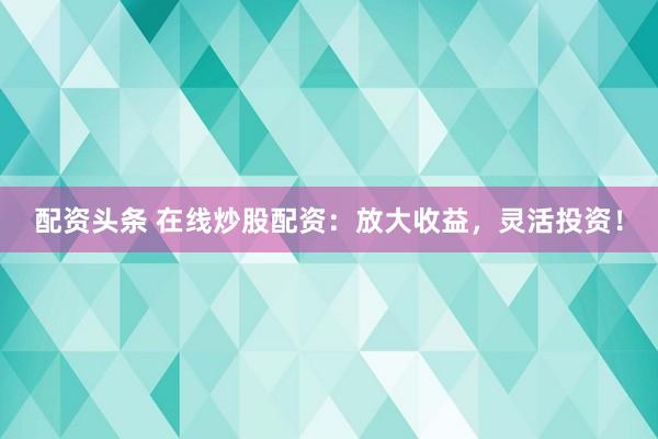 配资头条 在线炒股配资：放大收益，灵活投资！