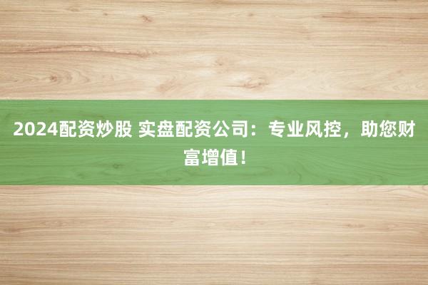 2024配资炒股 实盘配资公司：专业风控，助您财富增值！
