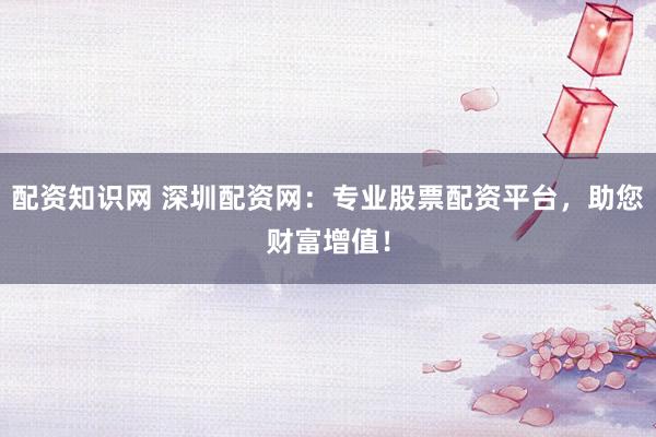 配资知识网 深圳配资网：专业股票配资平台，助您财富增值！