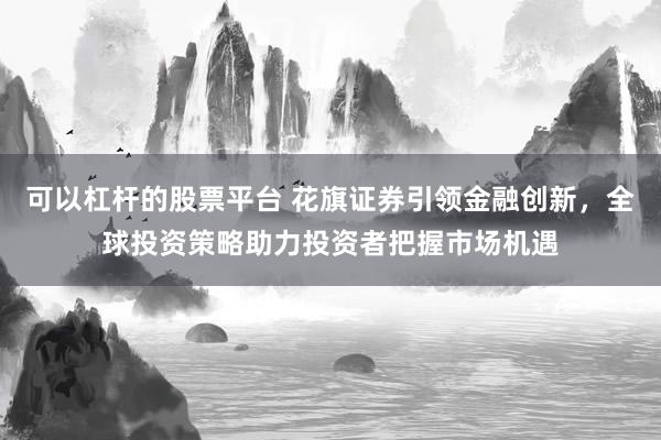 可以杠杆的股票平台 花旗证券引领金融创新，全球投资策略助力投资者把握市场机遇