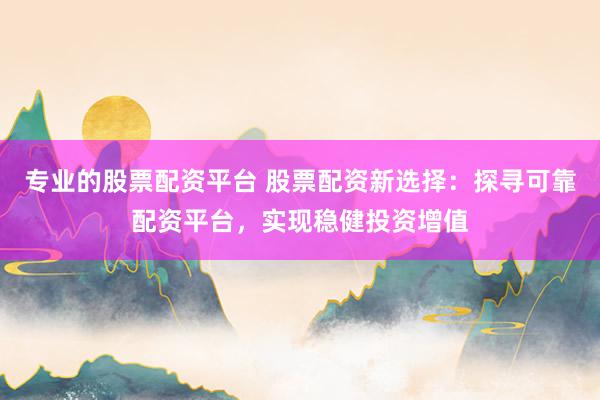 专业的股票配资平台 股票配资新选择：探寻可靠配资平台，实现稳健投资增值