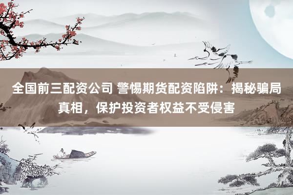 全国前三配资公司 警惕期货配资陷阱：揭秘骗局真相，保护投资者权益不受侵害