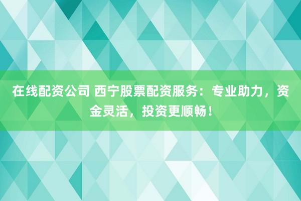 在线配资公司 西宁股票配资服务：专业助力，资金灵活，投资更顺畅！