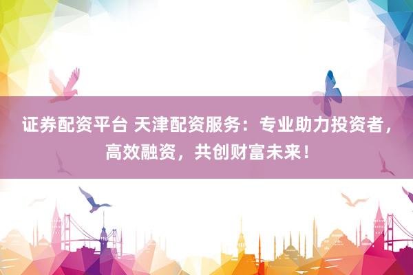 证券配资平台 天津配资服务：专业助力投资者，高效融资，共创财富未来！