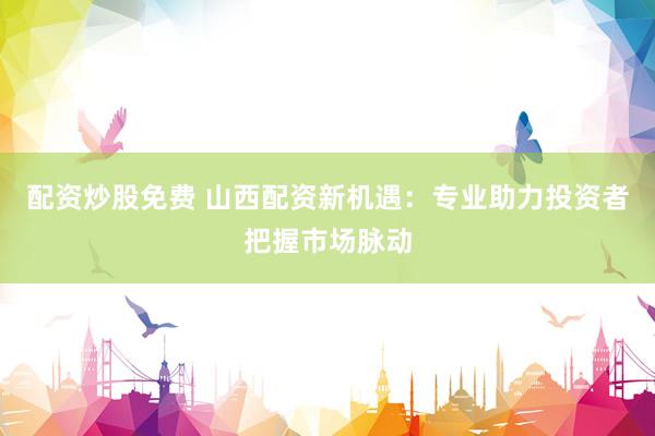 配资炒股免费 山西配资新机遇：专业助力投资者把握市场脉动