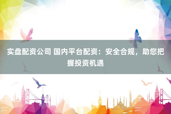 实盘配资公司 国内平台配资：安全合规，助您把握投资机遇