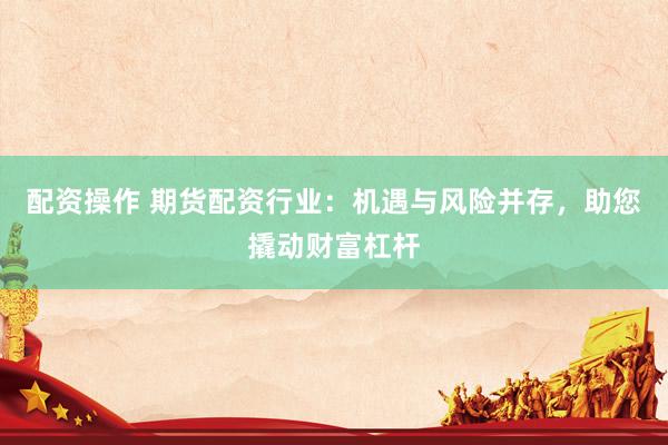 配资操作 期货配资行业：机遇与风险并存，助您撬动财富杠杆