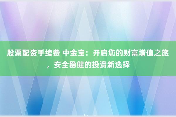 股票配资手续费 中金宝：开启您的财富增值之旅，安全稳健的投资新选择