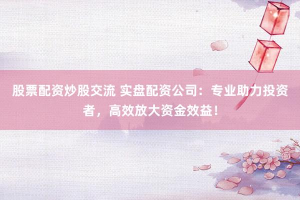 股票配资炒股交流 实盘配资公司：专业助力投资者，高效放大资金效益！