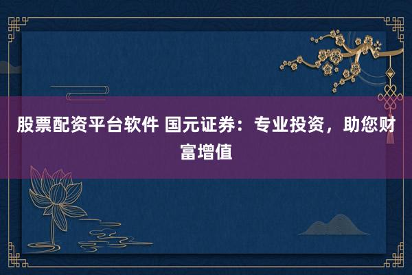 股票配资平台软件 国元证券：专业投资，助您财富增值