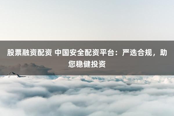 股票融资配资 中国安全配资平台：严选合规，助您稳健投资
