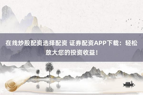 在线炒股配资选择配资 证券配资APP下载：轻松放大您的投资收益！
