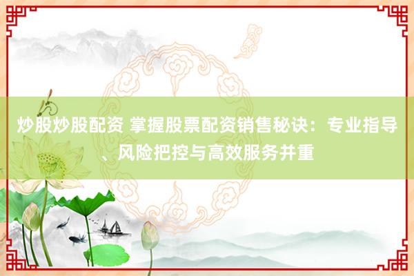 炒股炒股配资 掌握股票配资销售秘诀：专业指导、风险把控与高效服务并重