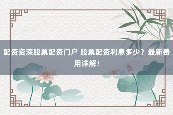 配资资深股票配资门户 股票配资利息多少？最新费用详解！