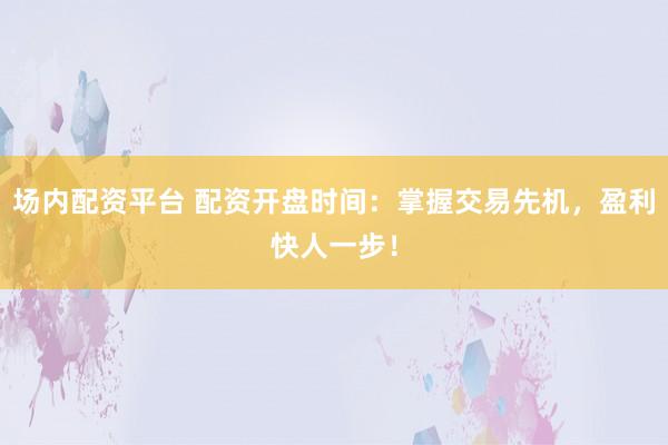场内配资平台 配资开盘时间：掌握交易先机，盈利快人一步！