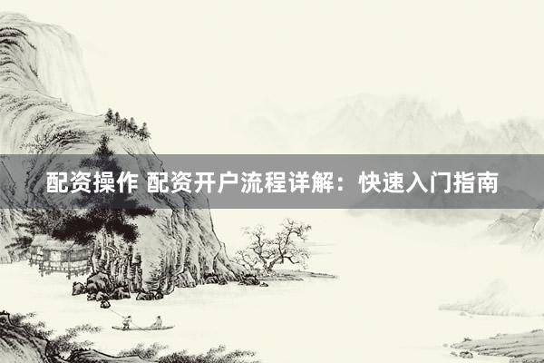配资操作 配资开户流程详解：快速入门指南