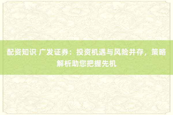 配资知识 广发证券：投资机遇与风险并存，策略解析助您把握先机