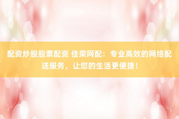 配资炒股股票配资 佳荣网配：专业高效的网络配送服务，让您的生活更便捷！
