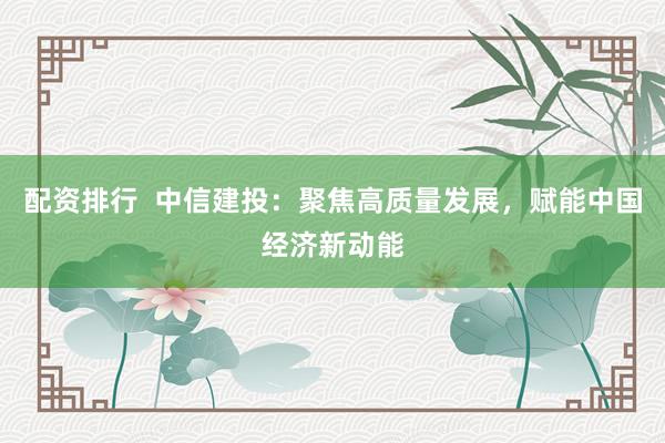 配资排行  中信建投：聚焦高质量发展，赋能中国经济新动能