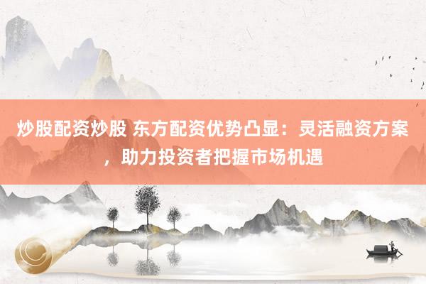 炒股配资炒股 东方配资优势凸显：灵活融资方案，助力投资者把握市场机遇