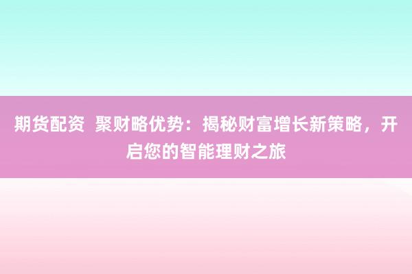期货配资  聚财略优势：揭秘财富增长新策略，开启您的智能理财之旅