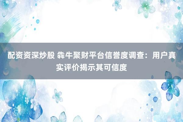 配资资深炒股 犇牛聚财平台信誉度调查：用户真实评价揭示其可信度