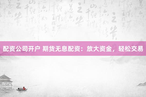 配资公司开户 期货无息配资：放大资金，轻松交易