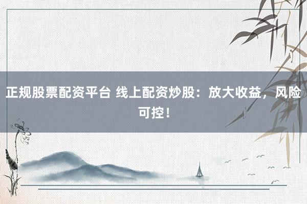 正规股票配资平台 线上配资炒股：放大收益，风险可控！